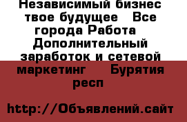 Независимый бизнес-твое будущее - Все города Работа » Дополнительный заработок и сетевой маркетинг   . Бурятия респ.